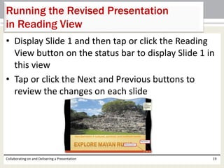 • Display Slide 1 and then tap or click the Reading
View button on the status bar to display Slide 1 in
this view
• Tap or click the Next and Previous buttons to
review the changes on each slide
Collaborating on and Delivering a Presentation 19
Running the Revised Presentation
in Reading View
 