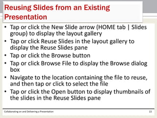 • Tap or click the New Slide arrow (HOME tab | Slides
group) to display the layout gallery
• Tap or click Reuse Slides in the layout gallery to
display the Reuse Slides pane
• Tap or click the Browse button
• Tap or click Browse File to display the Browse dialog
box
• Navigate to the location containing the file to reuse,
and then tap or click to select the file
• Tap or click the Open button to display thumbnails of
the slides in the Reuse Slides pane
Collaborating on and Delivering a Presentation 22
Reusing Slides from an Existing
Presentation
 