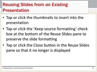 • Tap or click the thumbnails to insert into the
presentation
• Tap or click the ‘Keep source formatting’ check
box at the bottom of the Reuse Slides pane to
preserve the slide formatting
• Tap or click the Close button in the Reuse Slides
pane so that it no longer is displayed
Collaborating on and Delivering a Presentation 23
Reusing Slides from an Existing
Presentation
 