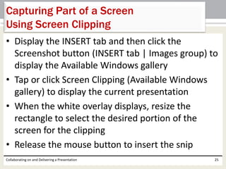 • Display the INSERT tab and then click the
Screenshot button (INSERT tab | Images group) to
display the Available Windows gallery
• Tap or click Screen Clipping (Available Windows
gallery) to display the current presentation
• When the white overlay displays, resize the
rectangle to select the desired portion of the
screen for the clipping
• Release the mouse button to insert the snip
Collaborating on and Delivering a Presentation 25
Capturing Part of a Screen
Using Screen Clipping
 