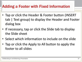 • Tap or click the Header & Footer button (INSERT
tab | Text group) to display the Header and Footer
dialog box
• If necessary, tap or click the Slide tab to display
the Slide sheet
• Select which information to include on the slide
• Tap or click the Apply to All button to apply the
footer to all slides
Collaborating on and Delivering a Presentation 27
Adding a Footer with Fixed Information
 