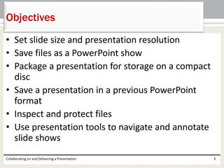 • Set slide size and presentation resolution
• Save files as a PowerPoint show
• Package a presentation for storage on a compact
disc
• Save a presentation in a previous PowerPoint
format
• Inspect and protect files
• Use presentation tools to navigate and annotate
slide shows
Collaborating on and Delivering a Presentation 3
Objectives
 