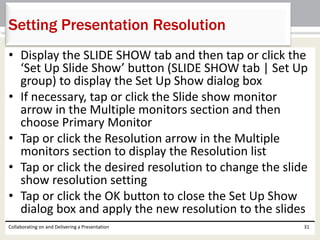• Display the SLIDE SHOW tab and then tap or click the
‘Set Up Slide Show’ button (SLIDE SHOW tab | Set Up
group) to display the Set Up Show dialog box
• If necessary, tap or click the Slide show monitor
arrow in the Multiple monitors section and then
choose Primary Monitor
• Tap or click the Resolution arrow in the Multiple
monitors section to display the Resolution list
• Tap or click the desired resolution to change the slide
show resolution setting
• Tap or click the OK button to close the Set Up Show
dialog box and apply the new resolution to the slides
Collaborating on and Delivering a Presentation 31
Setting Presentation Resolution
 