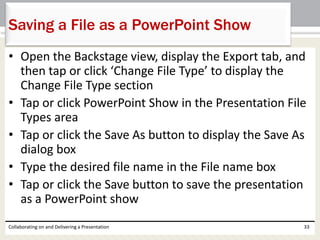 • Open the Backstage view, display the Export tab, and
then tap or click ‘Change File Type’ to display the
Change File Type section
• Tap or click PowerPoint Show in the Presentation File
Types area
• Tap or click the Save As button to display the Save As
dialog box
• Type the desired file name in the File name box
• Tap or click the Save button to save the presentation
as a PowerPoint show
Collaborating on and Delivering a Presentation 33
Saving a File as a PowerPoint Show
 