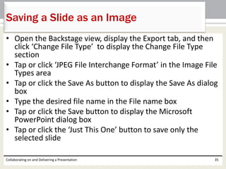 • Open the Backstage view, display the Export tab, and then
click ‘Change File Type’ to display the Change File Type
section
• Tap or click ‘JPEG File Interchange Format’ in the Image File
Types area
• Tap or click the Save As button to display the Save As dialog
box
• Type the desired file name in the File name box
• Tap or click the Save button to display the Microsoft
PowerPoint dialog box
• Tap or click the ‘Just This One’ button to save only the
selected slide
Collaborating on and Delivering a Presentation 35
Saving a Slide as an Image
 