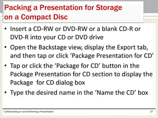 • Insert a CD-RW or DVD-RW or a blank CD-R or
DVD-R into your CD or DVD drive
• Open the Backstage view, display the Export tab,
and then tap or click ‘Package Presentation for CD’
• Tap or click the ‘Package for CD’ button in the
Package Presentation for CD section to display the
Package for CD dialog box
• Type the desired name in the ‘Name the CD’ box
Collaborating on and Delivering a Presentation 37
Packing a Presentation for Storage
on a Compact Disc
 