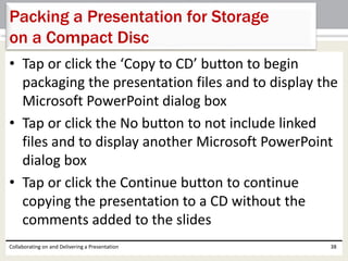 • Tap or click the ‘Copy to CD’ button to begin
packaging the presentation files and to display the
Microsoft PowerPoint dialog box
• Tap or click the No button to not include linked
files and to display another Microsoft PowerPoint
dialog box
• Tap or click the Continue button to continue
copying the presentation to a CD without the
comments added to the slides
Collaborating on and Delivering a Presentation 38
Packing a Presentation for Storage
on a Compact Disc
 