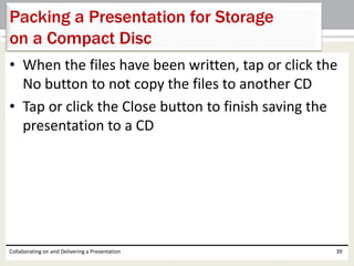 • When the files have been written, tap or click the
No button to not copy the files to another CD
• Tap or click the Close button to finish saving the
presentation to a CD
Collaborating on and Delivering a Presentation 39
Packing a Presentation for Storage
on a Compact Disc
 