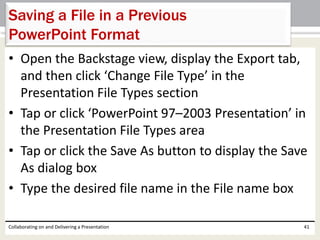 • Open the Backstage view, display the Export tab,
and then click ‘Change File Type’ in the
Presentation File Types section
• Tap or click ‘PowerPoint 97–2003 Presentation’ in
the Presentation File Types area
• Tap or click the Save As button to display the Save
As dialog box
• Type the desired file name in the File name box
Collaborating on and Delivering a Presentation 41
Saving a File in a Previous
PowerPoint Format
 