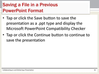• Tap or click the Save button to save the
presentation as a .ppt type and display the
Microsoft PowerPoint Compatibility Checker
• Tap or click the Continue button to continue to
save the presentation
Collaborating on and Delivering a Presentation 42
Saving a File in a Previous
PowerPoint Format
 