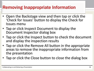 • Open the Backstage view and then tap or click the
‘Check for Issues’ button to display the Check for
Issues menu
• Tap or click Inspect Document to display the
Document Inspector dialog box
• Tap or click the Inspect button to check the document
and display the inspection results
• Tap or click the Remove All button in the appropriate
areas to remove the inappropriate information from
the presentation
• Tap or click the Close button to close the dialog box
Collaborating on and Delivering a Presentation 46
Removing Inappropriate Information
 