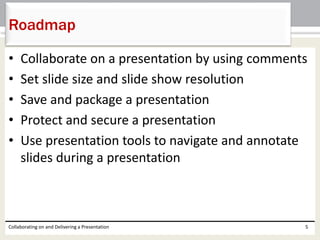 • Collaborate on a presentation by using comments
• Set slide size and slide show resolution
• Save and package a presentation
• Protect and secure a presentation
• Use presentation tools to navigate and annotate
slides during a presentation
Collaborating on and Delivering a Presentation 5
Roadmap
 
