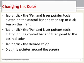 • Tap or click the ‘Pen and laser pointer tools’
button on the control bar and then tap or click
Pen on the menu
• Tap or click the ‘Pen and laser pointer tools’
button on the control bar and then point to the
desired color
• Tap or click the desired color
• Drag the pointer around the screen
Collaborating on and Delivering a Presentation 54
Changing Ink Color
 