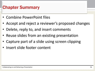 • Combine PowerPoint files
• Accept and reject a reviewer’s proposed changes
• Delete, reply to, and insert comments
• Reuse slides from an existing presentation
• Capture part of a slide using screen clipping
• Insert slide footer content
Collaborating on and Delivering a Presentation 56
Chapter Summary
 