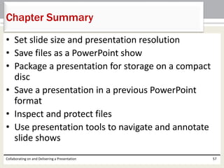 • Set slide size and presentation resolution
• Save files as a PowerPoint show
• Package a presentation for storage on a compact
disc
• Save a presentation in a previous PowerPoint
format
• Inspect and protect files
• Use presentation tools to navigate and annotate
slide shows
Collaborating on and Delivering a Presentation 57
Chapter Summary
 