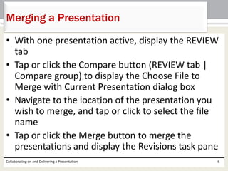 • With one presentation active, display the REVIEW
tab
• Tap or click the Compare button (REVIEW tab |
Compare group) to display the Choose File to
Merge with Current Presentation dialog box
• Navigate to the location of the presentation you
wish to merge, and tap or click to select the file
name
• Tap or click the Merge button to merge the
presentations and display the Revisions task pane
Collaborating on and Delivering a Presentation 6
Merging a Presentation
 