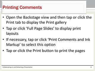 • Open the Backstage view and then tap or click the
Print tab to display the Print gallery
• Tap or click ‘Full Page Slides’ to display print
layouts
• If necessary, tap or click ‘Print Comments and Ink
Markup’ to select this option
• Tap or click the Print button to print the pages
Collaborating on and Delivering a Presentation 8
Printing Comments
 