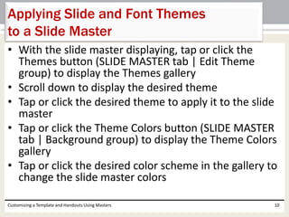 • With the slide master displaying, tap or click the
Themes button (SLIDE MASTER tab | Edit Theme
group) to display the Themes gallery
• Scroll down to display the desired theme
• Tap or click the desired theme to apply it to the slide
master
• Tap or click the Theme Colors button (SLIDE MASTER
tab | Background group) to display the Theme Colors
gallery
• Tap or click the desired color scheme in the gallery to
change the slide master colors
Customizing a Template and Handouts Using Masters 10
Applying Slide and Font Themes
to a Slide Master
 