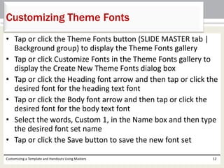 • Tap or click the Theme Fonts button (SLIDE MASTER tab |
Background group) to display the Theme Fonts gallery
• Tap or click Customize Fonts in the Theme Fonts gallery to
display the Create New Theme Fonts dialog box
• Tap or click the Heading font arrow and then tap or click the
desired font for the heading text font
• Tap or click the Body font arrow and then tap or click the
desired font for the body text font
• Select the words, Custom 1, in the Name box and then type
the desired font set name
• Tap or click the Save button to save the new font set
Customizing a Template and Handouts Using Masters 12
Customizing Theme Fonts
 