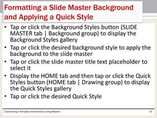 • Tap or click the Background Styles button (SLIDE
MASTER tab | Background group) to display the
Background Styles gallery
• Tap or click the desired background style to apply the
background to the slide master
• Tap or click the slide master title text placeholder to
select it
• Display the HOME tab and then tap or click the Quick
Styles button (HOME tab | Drawing group) to display
the Quick Styles gallery
• Tap or click the desired Quick Style
Customizing a Template and Handouts Using Masters 14
Formatting a Slide Master Background
and Applying a Quick Style
 