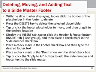 • With the slide master displaying, tap or click the border of the
placeholder in the footer to delete
• Press the DELETE key to delete the selected placeholder
• Tap or click the footer placeholder to move, and then drag it to
the desired location
• Display the INSERT tab, tap or click the Header & Footer button
(INSERT tab | Text group), and then place a check mark in the
Slide number check box
• Place a check mark in the Footer check box and then type the
desired footer text
• Place a check mark in the ‘Don’t show on title slide’ check box
• Tap or click the ‘Apply to All’ button to add the slide number and
footer text to the slide master
Customizing a Template and Handouts Using Masters 16
Deleting, Moving, and Adding Text
to a Slide Master Footer
 
