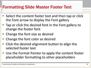 • Select the content footer text and then tap or click
the Font arrow to display the Font gallery
• Tap or click the desired font in the Font gallery to
change the footer font
• Change the font size as desired
• Change the font color as desired
• Click the desired alignment button to align the
selected footer text
• Use the Format Painter to apply the content footer
placeholder formatting to other placeholders
Customizing a Template and Handouts Using Masters 18
Formatting Slide Master Footer Text
 