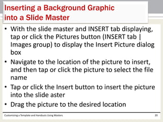 • With the slide master and INSERT tab displaying,
tap or click the Pictures button (INSERT tab |
Images group) to display the Insert Picture dialog
box
• Navigate to the location of the picture to insert,
and then tap or click the picture to select the file
name
• Tap or click the Insert button to insert the picture
into the slide aster
• Drag the picture to the desired location
Customizing a Template and Handouts Using Masters 20
Inserting a Background Graphic
into a Slide Master
 