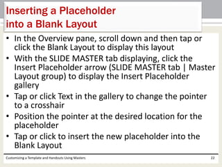 • In the Overview pane, scroll down and then tap or
click the Blank Layout to display this layout
• With the SLIDE MASTER tab displaying, click the
Insert Placeholder arrow (SLIDE MASTER tab | Master
Layout group) to display the Insert Placeholder
gallery
• Tap or click Text in the gallery to change the pointer
to a crosshair
• Position the pointer at the desired location for the
placeholder
• Tap or click to insert the new placeholder into the
Blank Layout
Customizing a Template and Handouts Using Masters 22
Inserting a Placeholder
into a Blank Layout
 