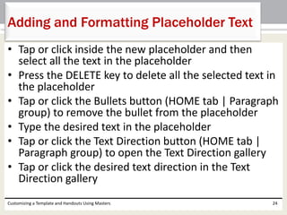 • Tap or click inside the new placeholder and then
select all the text in the placeholder
• Press the DELETE key to delete all the selected text in
the placeholder
• Tap or click the Bullets button (HOME tab | Paragraph
group) to remove the bullet from the placeholder
• Type the desired text in the placeholder
• Tap or click the Text Direction button (HOME tab |
Paragraph group) to open the Text Direction gallery
• Tap or click the desired text direction in the Text
Direction gallery
Customizing a Template and Handouts Using Masters 24
Adding and Formatting Placeholder Text
 