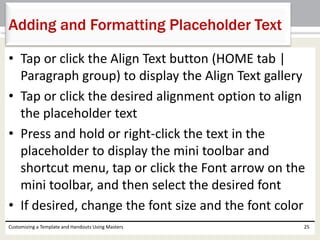 • Tap or click the Align Text button (HOME tab |
Paragraph group) to display the Align Text gallery
• Tap or click the desired alignment option to align
the placeholder text
• Press and hold or right-click the text in the
placeholder to display the mini toolbar and
shortcut menu, tap or click the Font arrow on the
mini toolbar, and then select the desired font
• If desired, change the font size and the font color
Customizing a Template and Handouts Using Masters 25
Adding and Formatting Placeholder Text
 