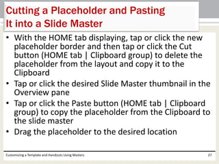 • With the HOME tab displaying, tap or click the new
placeholder border and then tap or click the Cut
button (HOME tab | Clipboard group) to delete the
placeholder from the layout and copy it to the
Clipboard
• Tap or click the desired Slide Master thumbnail in the
Overview pane
• Tap or click the Paste button (HOME tab | Clipboard
group) to copy the placeholder from the Clipboard to
the slide master
• Drag the placeholder to the desired location
Customizing a Template and Handouts Using Masters 27
Cutting a Placeholder and Pasting
It into a Slide Master
 