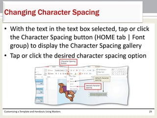 • With the text in the text box selected, tap or click
the Character Spacing button (HOME tab | Font
group) to display the Character Spacing gallery
• Tap or click the desired character spacing option
Customizing a Template and Handouts Using Masters 29
Changing Character Spacing
 