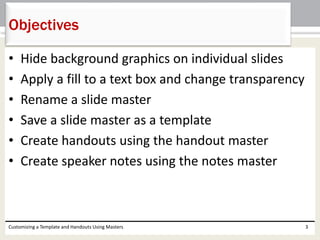 • Hide background graphics on individual slides
• Apply a fill to a text box and change transparency
• Rename a slide master
• Save a slide master as a template
• Create handouts using the handout master
• Create speaker notes using the notes master
Customizing a Template and Handouts Using Masters 3
Objectives
 