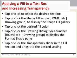 • Tap or click to select the desired text box
• Tap or click the Shape Fill arrow (HOME tab |
Drawing group) to display the Shape Fill gallery
• Tap or click the desired fill color
• Tap or click the Drawing Dialog Box Launcher
(HOME tab | Drawing group) to display the
Format Shape pane
• Tap or click the Transparency slider in the Fill
section and drag it to the desired setting
Customizing a Template and Handouts Using Masters 30
Applying a Fill to a Text Box
and Increasing Transparency
 