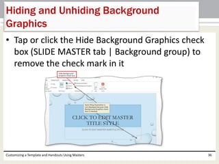 • Tap or click the Hide Background Graphics check
box (SLIDE MASTER tab | Background group) to
remove the check mark in it
Customizing a Template and Handouts Using Masters 36
Hiding and Unhiding Background
Graphics
 