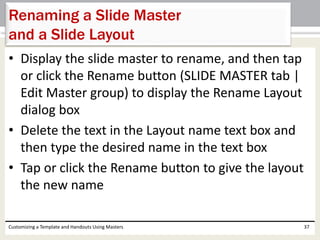 • Display the slide master to rename, and then tap
or click the Rename button (SLIDE MASTER tab |
Edit Master group) to display the Rename Layout
dialog box
• Delete the text in the Layout name text box and
then type the desired name in the text box
• Tap or click the Rename button to give the layout
the new name
Customizing a Template and Handouts Using Masters 37
Renaming a Slide Master
and a Slide Layout
 