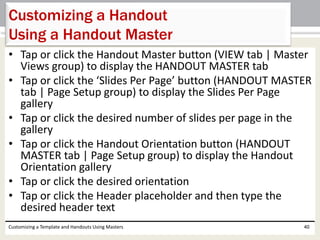 • Tap or click the Handout Master button (VIEW tab | Master
Views group) to display the HANDOUT MASTER tab
• Tap or click the ‘Slides Per Page’ button (HANDOUT MASTER
tab | Page Setup group) to display the Slides Per Page
gallery
• Tap or click the desired number of slides per page in the
gallery
• Tap or click the Handout Orientation button (HANDOUT
MASTER tab | Page Setup group) to display the Handout
Orientation gallery
• Tap or click the desired orientation
• Tap or click the Header placeholder and then type the
desired header text
Customizing a Template and Handouts Using Masters 40
Customizing a Handout
Using a Handout Master
 