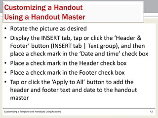 • Rotate the picture as desired
• Display the INSERT tab, tap or click the ‘Header &
Footer’ button (INSERT tab | Text group), and then
place a check mark in the ‘Date and time’ check box
• Place a check mark in the Header check box
• Place a check mark in the Footer check box
• Tap or click the ‘Apply to All’ button to add the
header and footer text and date to the handout
master
Customizing a Template and Handouts Using Masters 42
Customizing a Handout
Using a Handout Master
 