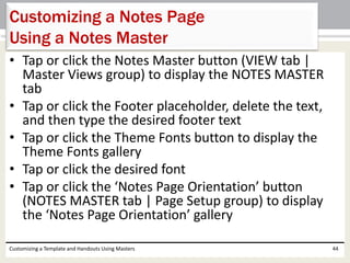 • Tap or click the Notes Master button (VIEW tab |
Master Views group) to display the NOTES MASTER
tab
• Tap or click the Footer placeholder, delete the text,
and then type the desired footer text
• Tap or click the Theme Fonts button to display the
Theme Fonts gallery
• Tap or click the desired font
• Tap or click the ‘Notes Page Orientation’ button
(NOTES MASTER tab | Page Setup group) to display
the ‘Notes Page Orientation’ gallery
Customizing a Template and Handouts Using Masters 44
Customizing a Notes Page
Using a Notes Master
 