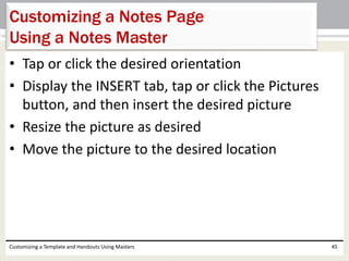 • Tap or click the desired orientation
• Display the INSERT tab, tap or click the Pictures
button, and then insert the desired picture
• Resize the picture as desired
• Move the picture to the desired location
Customizing a Template and Handouts Using Masters 45
Customizing a Notes Page
Using a Notes Master
 