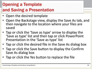 • Open the desired template
• Open the Backstage view, display the Save As tab, and
then navigate to the location where your files are
saved
• Tap or click the ‘Save as type’ arrow to display the
‘Save as type’ list and then tap or click PowerPoint
Presentation in the ‘Save as type’ list
• Tap or click the desired file in the Save As dialog box
• Tap or click the Save button to display the Confirm
Save As dialog box
• Tap or click the Yes button to replace the file
Customizing a Template and Handouts Using Masters 50
Opening a Template
and Saving a Presentation
 