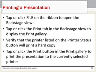• Tap or click FILE on the ribbon to open the
Backstage view
• Tap or click the Print tab in the Backstage view to
display the Print gallery
• Verify that the printer listed on the Printer Status
button will print a hard copy
• Tap or click the Print button in the Print gallery to
print the presentation to the currently selected
printer
Customizing a Template and Handouts Using Masters 56
Printing a Presentation
 