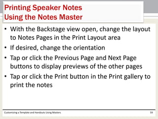 • With the Backstage view open, change the layout
to Notes Pages in the Print Layout area
• If desired, change the orientation
• Tap or click the Previous Page and Next Page
buttons to display previews of the other pages
• Tap or click the Print button in the Print gallery to
print the notes
Customizing a Template and Handouts Using Masters 59
Printing Speaker Notes
Using the Notes Master
 