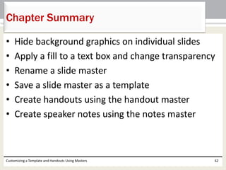 • Hide background graphics on individual slides
• Apply a fill to a text box and change transparency
• Rename a slide master
• Save a slide master as a template
• Create handouts using the handout master
• Create speaker notes using the notes master
Customizing a Template and Handouts Using Masters 62
Chapter Summary
 