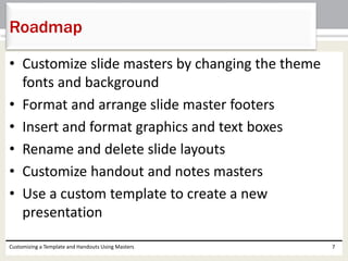 • Customize slide masters by changing the theme
fonts and background
• Format and arrange slide master footers
• Insert and format graphics and text boxes
• Rename and delete slide layouts
• Customize handout and notes masters
• Use a custom template to create a new
presentation
Customizing a Template and Handouts Using Masters 7
Roadmap
 