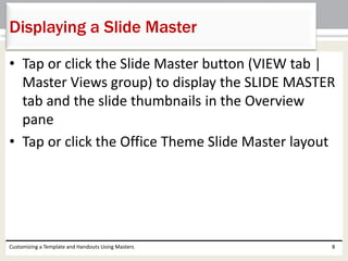 • Tap or click the Slide Master button (VIEW tab |
Master Views group) to display the SLIDE MASTER
tab and the slide thumbnails in the Overview
pane
• Tap or click the Office Theme Slide Master layout
Customizing a Template and Handouts Using Masters 8
Displaying a Slide Master
 