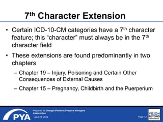 Page 13April 25, 2014
Prepared for Georgia Pediatric Practice Managers
Association
7th Character Extension
• Certain ICD-10-CM categories have a 7th character
feature; this “character” must always be in the 7th
character field
• These extensions are found predominantly in two
chapters
– Chapter 19 – Injury, Poisoning and Certain Other
Consequences of External Causes
– Chapter 15 – Pregnancy, Childbirth and the Puerperium
 