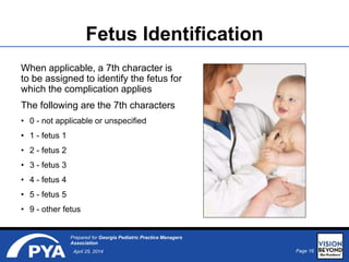Page 16April 25, 2014
Prepared for Georgia Pediatric Practice Managers
Association
Fetus Identification
When applicable, a 7th character is
to be assigned to identify the fetus for
which the complication applies
The following are the 7th characters
• 0 - not applicable or unspecified
• 1 - fetus 1
• 2 - fetus 2
• 3 - fetus 3
• 4 - fetus 4
• 5 - fetus 5
• 9 - other fetus
 