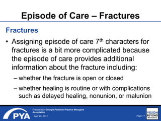 Page 17April 25, 2014
Prepared for Georgia Pediatric Practice Managers
Association
Episode of Care – Fractures
Fractures
• Assigning episode of care 7th characters for
fractures is a bit more complicated because
the episode of care provides additional
information about the fracture including:
– whether the fracture is open or closed
– whether healing is routine or with complications
such as delayed healing, nonunion, or malunion
 