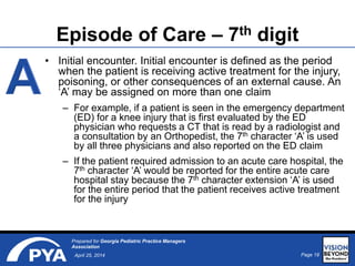 Page 18April 25, 2014
Prepared for Georgia Pediatric Practice Managers
Association
• Initial encounter. Initial encounter is defined as the period
when the patient is receiving active treatment for the injury,
poisoning, or other consequences of an external cause. An
‘A’ may be assigned on more than one claim
– For example, if a patient is seen in the emergency department
(ED) for a knee injury that is first evaluated by the ED
physician who requests a CT that is read by a radiologist and
a consultation by an Orthopedist, the 7th character ‘A’ is used
by all three physicians and also reported on the ED claim
– If the patient required admission to an acute care hospital, the
7th character ‘A’ would be reported for the entire acute care
hospital stay because the 7th character extension ‘A’ is used
for the entire period that the patient receives active treatment
for the injury
Episode of Care – 7th digit
 